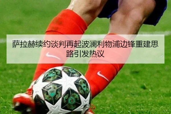 萨拉赫续约谈判再起波澜利物浦边锋重建思路引发热议